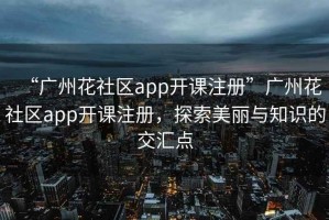 “广州花社区app开课注册”广州花社区app开课注册，探索美丽与知识的交汇点