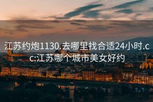 江苏约炮1130.去哪里找合适24小时.cc:江苏哪个城市美女好约