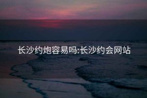 长沙约炮容易吗:长沙约会网站