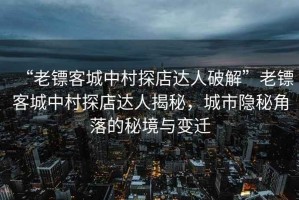 “老镖客城中村探店达人破解”老镖客城中村探店达人揭秘，城市隐秘角落的秘境与变迁