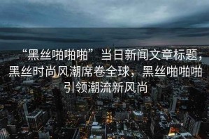 “黑丝啪啪啪”当日新闻文章标题，黑丝时尚风潮席卷全球，黑丝啪啪啪引领潮流新风尚