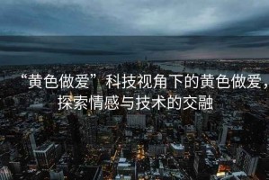 “黄色做爱”科技视角下的黄色做爱，探索情感与技术的交融