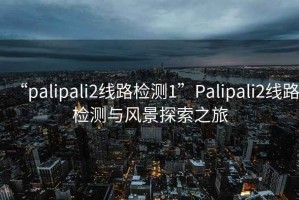 “palipali2线路检测1”Palipali2线路检测与风景探索之旅