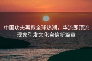 中国功夫再掀全球热潮，华流即顶流现象引发文化自信新篇章