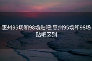 惠州95场和98场贴吧:惠州95场和98场贴吧区别