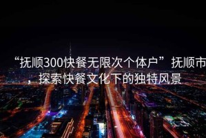 “抚顺300快餐无限次个体户”抚顺市，探索快餐文化下的独特风景