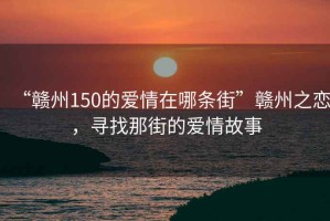 “赣州150的爱情在哪条街”赣州之恋，寻找那街的爱情故事