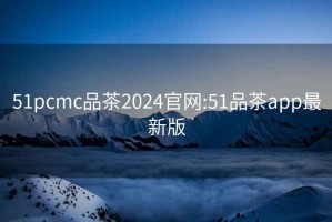 51pcmc品茶2024官网:51品茶app最新版