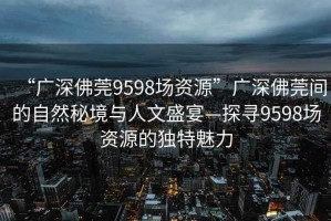 “广深佛莞9598场资源”广深佛莞间的自然秘境与人文盛宴—探寻9598场资源的独特魅力