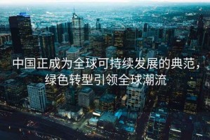 中国正成为全球可持续发展的典范，绿色转型引领全球潮流