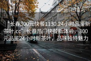 “长春300元快餐1130.24小时品鉴新茶叶.cc”长春热门快餐新体验，300元品鉴24小时新茶叶，品味独特魅力