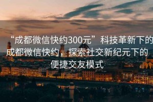 “成都微信快约300元”科技革新下的成都微信快约，探索社交新纪元下的便捷交友模式