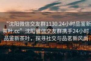 “沈阳微信交友群1130.24小时品鉴新茶叶.cc”沈阳微信交友群携手24小时品鉴新茶叶，探寻社交与品茗新风尚