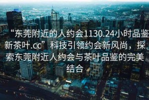 “东莞附近的人约会1130.24小时品鉴新茶叶.cc”科技引领约会新风尚，探索东莞附近人约会与茶叶品鉴的完美结合