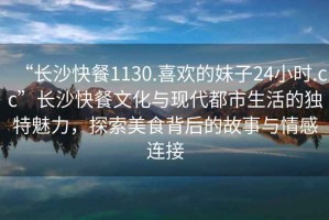 “长沙快餐1130.喜欢的妹子24小时.cc”长沙快餐文化与现代都市生活的独特魅力，探索美食背后的故事与情感连接