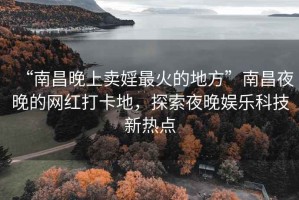 “南昌晚上卖婬最火的地方”南昌夜晚的网红打卡地，探索夜晚娱乐科技新热点