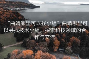 “曲靖哪里可以找小组”曲靖哪里可以寻找技术小组，探索科技领域的合作与交流