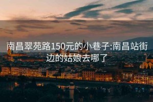 南昌翠苑路150元的小巷子:南昌站街边的姑娘去哪了