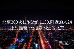 北京200块钱附近约1130.附近的人24小时最新.cc:搜索附近的北京