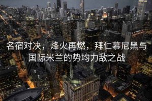 名宿对决，烽火再燃，拜仁慕尼黑与国际米兰的势均力敌之战