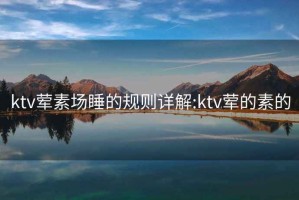 ktv荤素场睡的规则详解:ktv荤的素的