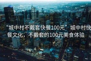 “城中村不戴套快餐100元”城中村快餐文化，不戴套的100元美食体验