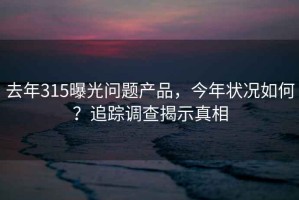 去年315曝光问题产品，今年状况如何？追踪调查揭示真相