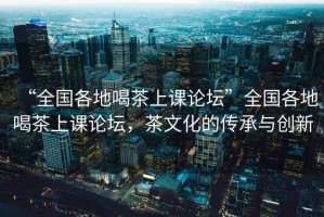 “全国各地喝茶上课论坛”全国各地喝茶上课论坛，茶文化的传承与创新