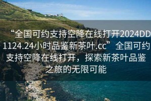 “全国可约支持空降在线打开2024DD1124.24小时品鉴新茶叶.cc”全国可约支持空降在线打开，探索新茶叶品鉴之旅的无限可能