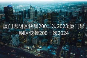 厦门思明区快餐200一次2023:厦门思明区快餐200一次2024