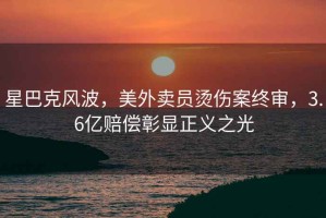 星巴克风波，美外卖员烫伤案终审，3.6亿赔偿彰显正义之光