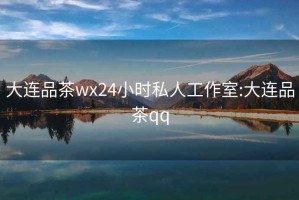 大连品茶wx24小时私人工作室:大连品茶qq