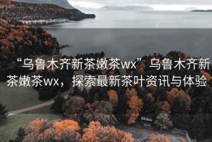 “乌鲁木齐新茶嫩茶wx”乌鲁木齐新茶嫩茶wx，探索最新茶叶资讯与体验