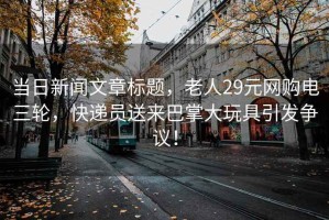 当日新闻文章标题，老人29元网购电三轮，快递员送来巴掌大玩具引发争议！