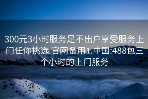 300元3小时服务足不出户享受服务上门任你挑选.官网备用1.中国:488包三个小时的上门服务