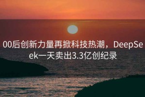 00后创新力量再掀科技热潮，DeepSeek一天卖出3.3亿创纪录