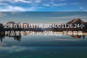 空降在线在线打开2024DD1126.24小时品鉴新茶叶.cc:空降app下载安装