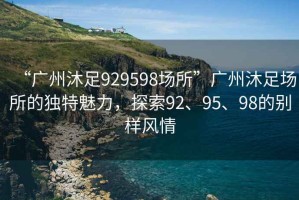 “广州沐足929598场所”广州沐足场所的独特魅力，探索92、95、98的别样风情