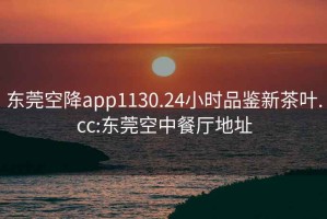 东莞空降app1130.24小时品鉴新茶叶.cc:东莞空中餐厅地址