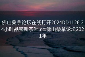 佛山桑拿论坛在线打开2024DD1126.24小时品鉴新茶叶.cc:佛山桑拿论坛2021年