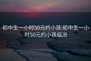 初中生一小时50元约小孩:初中生一小时50元约小孩临汾