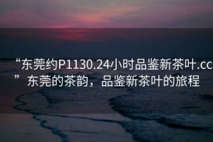 “东莞约P1130.24小时品鉴新茶叶.cc”东莞的茶韵，品鉴新茶叶的旅程