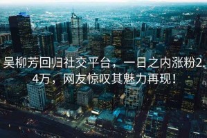 吴柳芳回归社交平台，一日之内涨粉2.4万，网友惊叹其魅力再现！