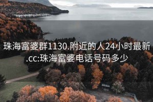 珠海富婆群1130.附近的人24小时最新.cc:珠海富婆电话号码多少