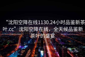 “沈阳空降在线1130.24小时品鉴新茶叶.cc”沈阳空降在线，全天候品鉴新茶叶的盛宴