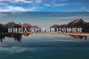 丝袜后入:保时捷销售32分钟视频