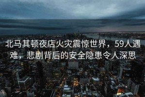 北马其顿夜店火灾震惊世界，59人遇难，悲剧背后的安全隐患令人深思