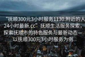 “抚顺300元3小时服务1130.附近的人24小时最新.cc”抚顺生活服务探索，探索抚顺市的特色服务与最新动态—以抚顺300元3小时服务为例