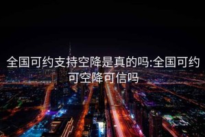 全国可约支持空降是真的吗:全国可约可空降可信吗