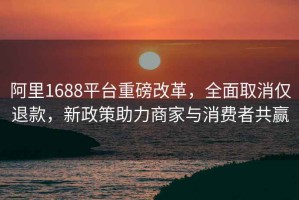 阿里1688平台重磅改革，全面取消仅退款，新政策助力商家与消费者共赢